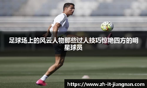 足球场上的风云人物那些过人技巧惊艳四方的明星球员